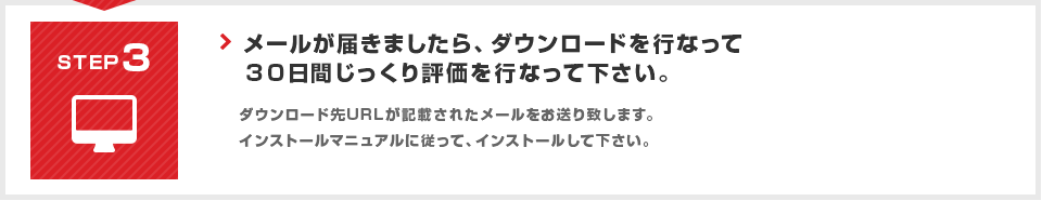 STEP3 メールが届きましたら、ダウンロードを行なって３０日間じっくり評価を行なって下さい。