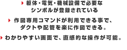 ・躯体・電気・機械設備で必要なシンボルが登録されている　・作図専用コマンドが利用できる事で、ダクトや配管を楽に作図できる。　・わかりやすい画面で、直感的な操作が可能。